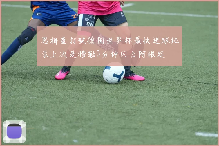 恩梅查打破德国世界杯最快进球纪录上次是穆勒3分钟闪击阿根廷
