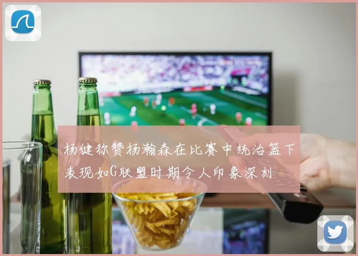 杨健称赞杨瀚森在比赛中统治篮下表现如G联盟时期令人印象深刻