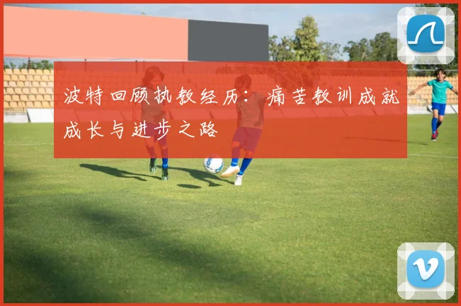 波特回顾执教经历：痛苦教训成就成长与进步之路
