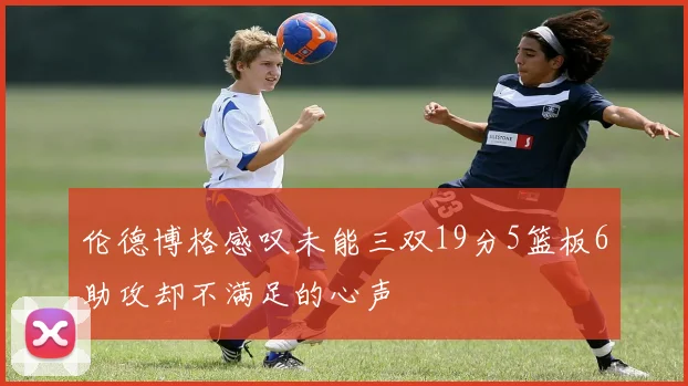 伦德博格感叹未能三双19分5篮板6助攻却不满足的心声