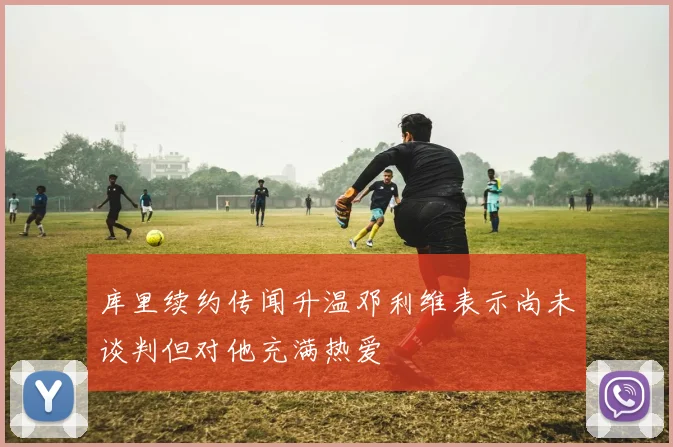 库里续约传闻升温邓利维表示尚未谈判但对他充满热爱