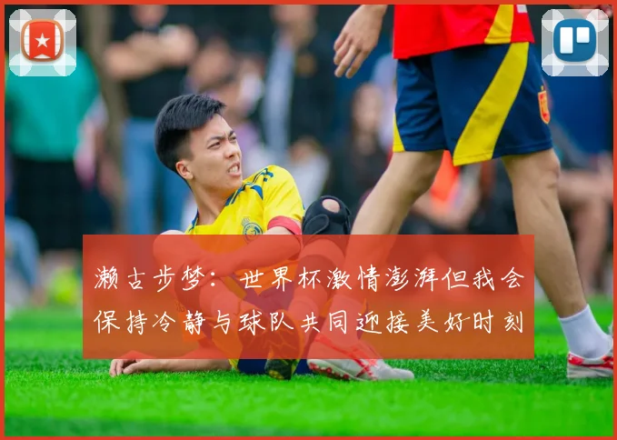 濑古步梦：世界杯激情澎湃但我会保持冷静与球队共同迎接美好时刻