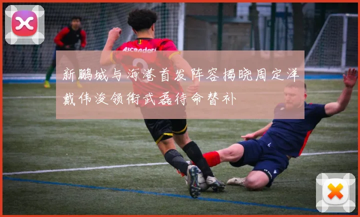 新鹏城与海港首发阵容揭晓周定洋戴伟浚领衔武磊待命替补