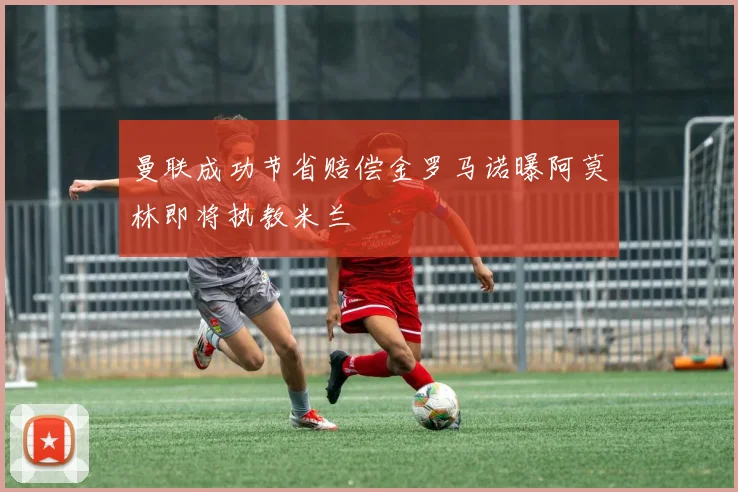 曼联成功节省赔偿金罗马诺曝阿莫林即将执教米兰
